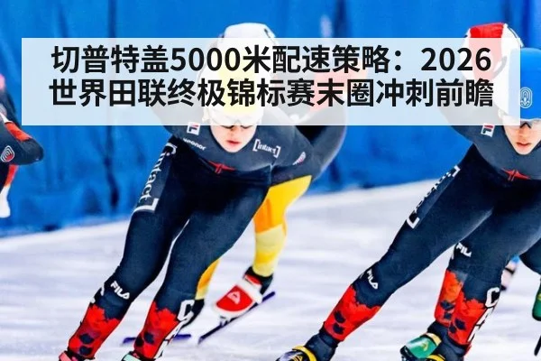 切普特盖5000米配速策略:2026世界田联终极锦标赛末圈冲刺前瞻